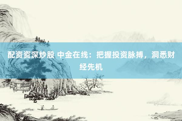 配资资深炒股 中金在线：把握投资脉搏，洞悉财经先机