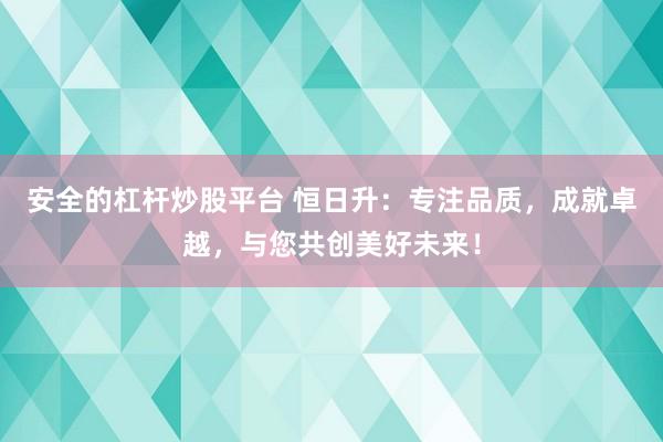 安全的杠杆炒股平台 恒日升：专注品质，成就卓越，与您共创美好未来！