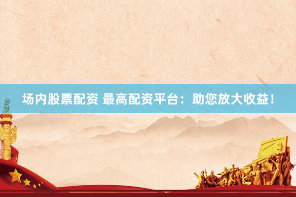 场内股票配资 最高配资平台：助您放大收益！