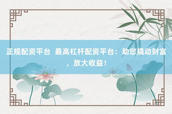 正规配资平台  最高杠杆配资平台：助您撬动财富，放大收益！