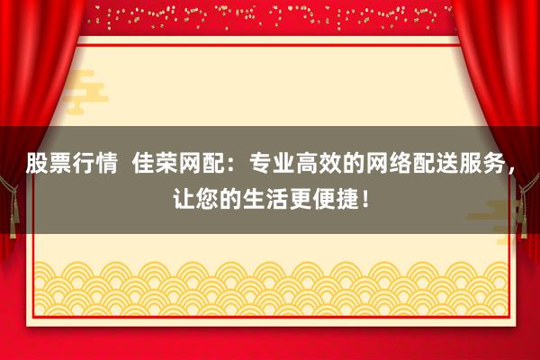 股票行情  佳荣网配：专业高效的网络配送服务，让您的生活更便捷！